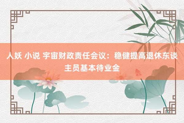 人妖 小说 宇宙财政责任会议：稳健提高退休东谈主员基本待业金