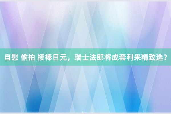 自慰 偷拍 接棒日元，瑞士法郎将成套利来精致选？