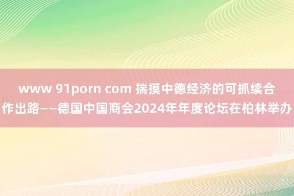 www 91porn com 揣摸中德经济的可抓续合作出路——德国中国商会2024年年度论坛在柏林举办
