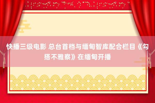 快播三级电影 总台首档与缅甸智库配合栏目《勾搭不雅察》在缅甸开播