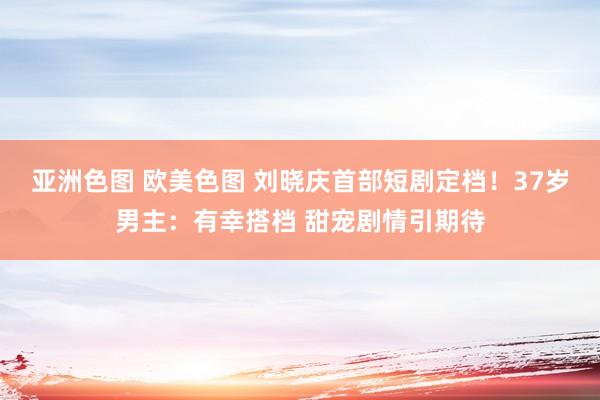 亚洲色图 欧美色图 刘晓庆首部短剧定档！37岁男主：有幸搭档 甜宠剧情引期待