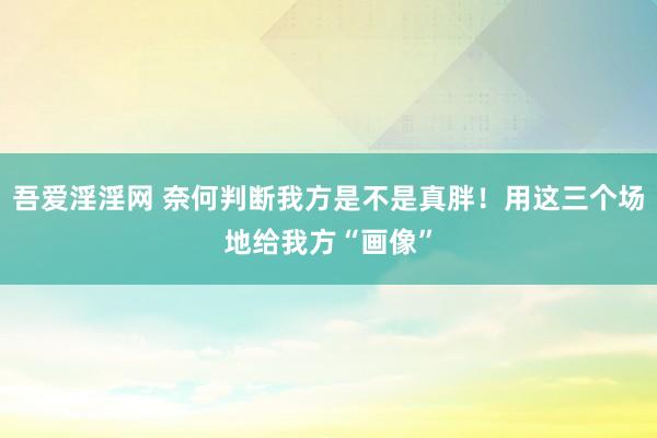 吾爱淫淫网 奈何判断我方是不是真胖！用这三个场地给我方“画像”