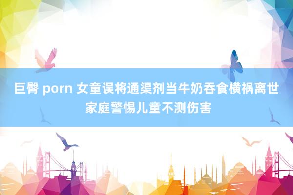 巨臀 porn 女童误将通渠剂当牛奶吞食横祸离世 家庭警惕儿童不测伤害