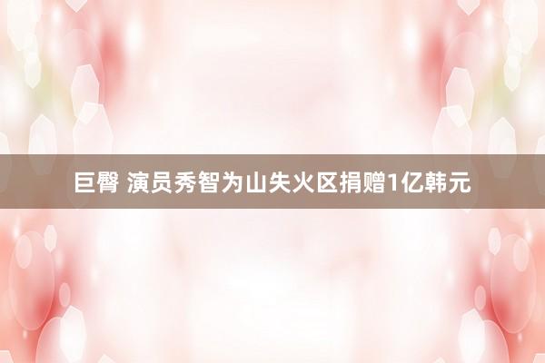 巨臀 演员秀智为山失火区捐赠1亿韩元