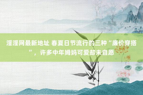 淫淫网最新地址 春夏日节流行的三种“廉价穿搭”，许多中年姆妈可爱却未自愿