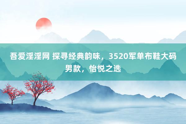 吾爱淫淫网 探寻经典韵味，3520军单布鞋大码男款，怡悦之选