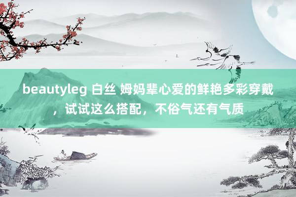 beautyleg 白丝 姆妈辈心爱的鲜艳多彩穿戴，试试这么搭配，不俗气还有气质