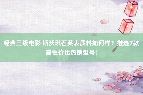 经典三级电影 斯沃琪石英表质料如何样？推选7款高性价比热销型号！