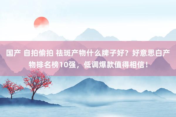 国产 自拍偷拍 祛斑产物什么牌子好？好意思白产物排名榜10强，低调爆款值得相信！