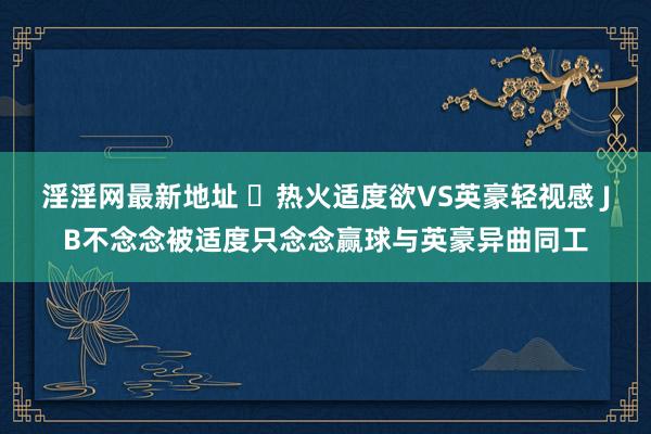 淫淫网最新地址 ​热火适度欲VS英豪轻视感 JB不念念被适度只念念赢球与英豪异曲同工