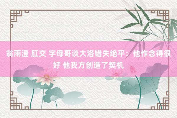 翁雨澄 肛交 字母哥谈大洛错失绝平：他作念得很好 他我方创造了契机