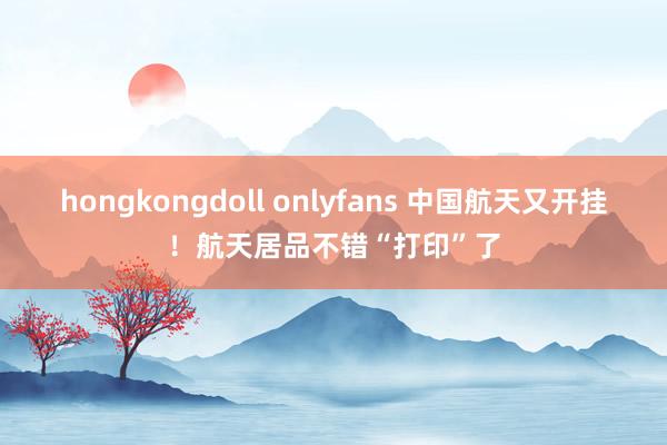 hongkongdoll onlyfans 中国航天又开挂！航天居品不错“打印”了