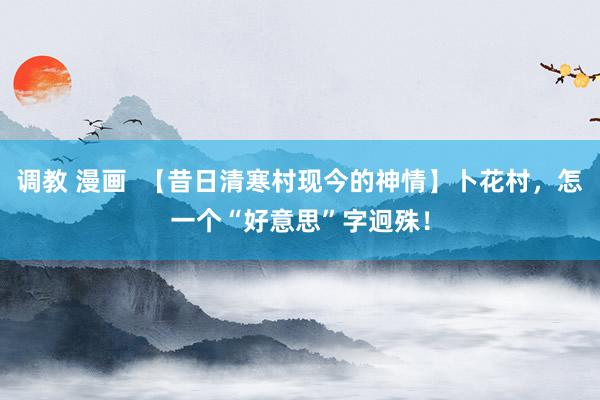 调教 漫画  【昔日清寒村现今的神情】卜花村，怎一个“好意思”字迥殊！