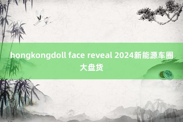 hongkongdoll face reveal 2024新能源车圈大盘货