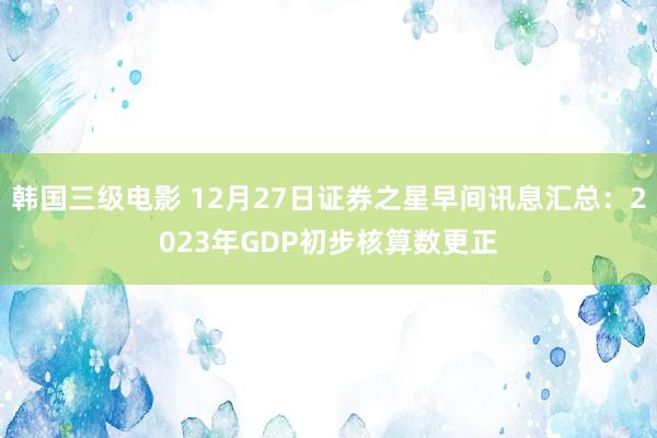 韩国三级电影 12月27日证券之星早间讯息汇总：2023年GDP初步核算数更正