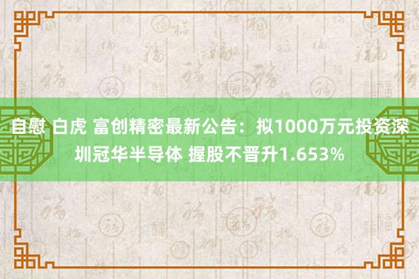 自慰 白虎 富创精密最新公告：拟1000万元投资深圳冠华半导体 握股不晋升1.653%