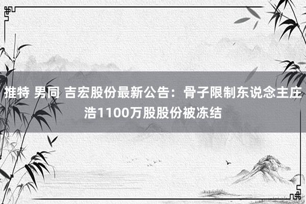 推特 男同 吉宏股份最新公告：骨子限制东说念主庄浩1100万股股份被冻结