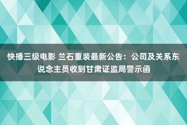 快播三级电影 兰石重装最新公告：公司及关系东说念主员收到甘肃证监局警示函