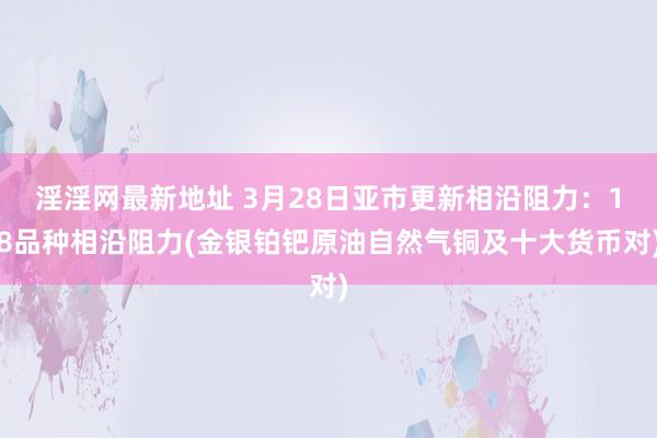 淫淫网最新地址 3月28日亚市更新相沿阻力：18品种相沿阻力(金银铂钯原油自然气铜及十大货币对)