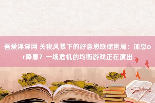 吾爱淫淫网 关税风暴下的好意思联储困局：加息or降息？一场危机的均衡游戏正在演出