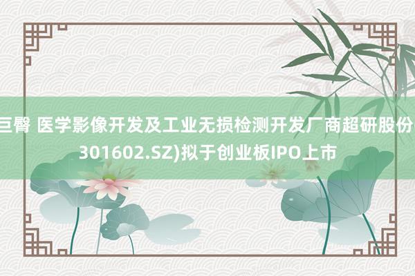 巨臀 医学影像开发及工业无损检测开发厂商超研股份(301602.SZ)拟于创业板IPO上市