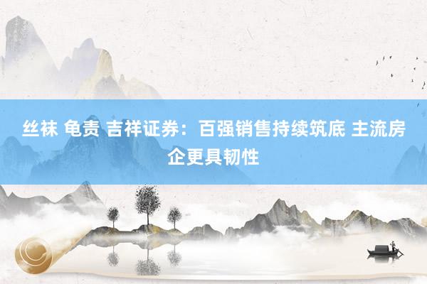 丝袜 龟责 吉祥证券：百强销售持续筑底 主流房企更具韧性