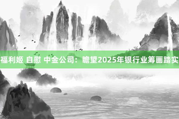 福利姬 自慰 中金公司：瞻望2025年银行业筹画踏实