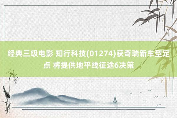 经典三级电影 知行科技(01274)获奇瑞新车型定点 将提供地平线征途6决策