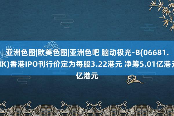 亚洲色图|欧美色图|亚洲色吧 脑动极光-B(06681.HK)香港IPO刊行价定为每股3.22港元 净筹5.01亿港元