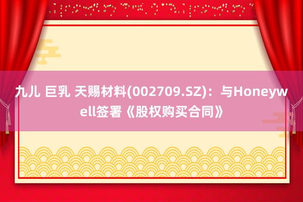 九儿 巨乳 天赐材料(002709.SZ)：与Honeywell签署《股权购买合同》