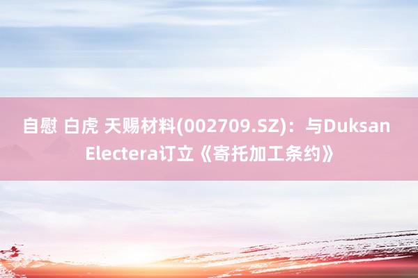 自慰 白虎 天赐材料(002709.SZ)：与Duksan Electera订立《寄托加工条约》