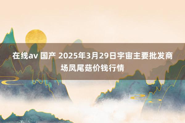 在线av 国产 2025年3月29日宇宙主要批发商场凤尾菇价钱行情