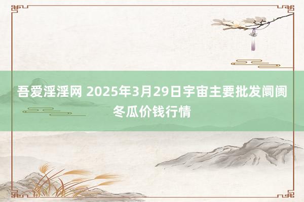 吾爱淫淫网 2025年3月29日宇宙主要批发阛阓冬瓜价钱行情