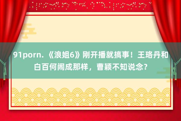 91porn. 《浪姐6》刚开播就搞事！王珞丹和白百何闹成那样，曹颖不知说念？