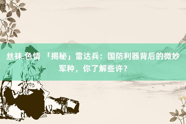 丝袜 色情 「揭秘」雷达兵：国防利器背后的微妙军种，你了解些许？