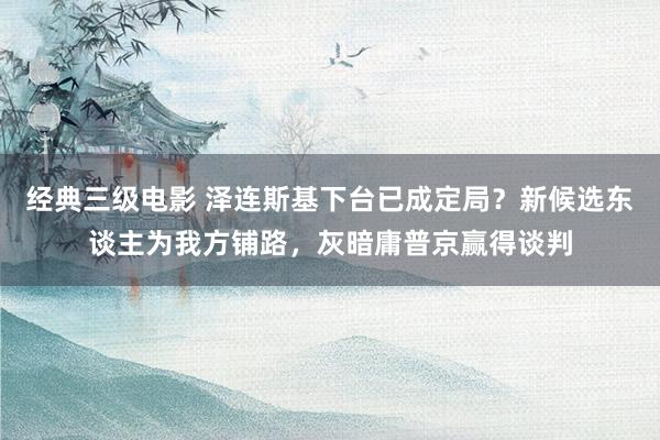 经典三级电影 泽连斯基下台已成定局？新候选东谈主为我方铺路，灰暗庸普京赢得谈判