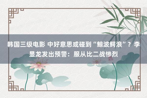 韩国三级电影 中好意思或碰到“鲸波鳄浪”？李显龙发出预警：服从比二战惨烈