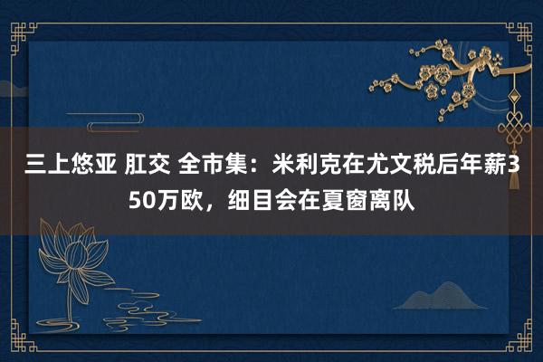 三上悠亚 肛交 全市集：米利克在尤文税后年薪350万欧，细目会在夏窗离队