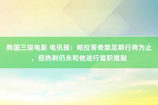 韩国三级电影 电讯报：帕拉蒂奇禁足期行将为止，但热刺仍未和他进行复职推敲