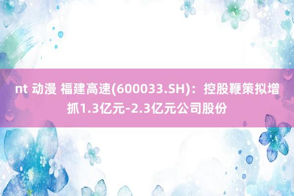 nt 动漫 福建高速(600033.SH)：控股鞭策拟增抓1.3亿元-2.3亿元公司股份