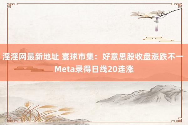淫淫网最新地址 寰球市集：好意思股收盘涨跌不一 Meta录得日线20连涨