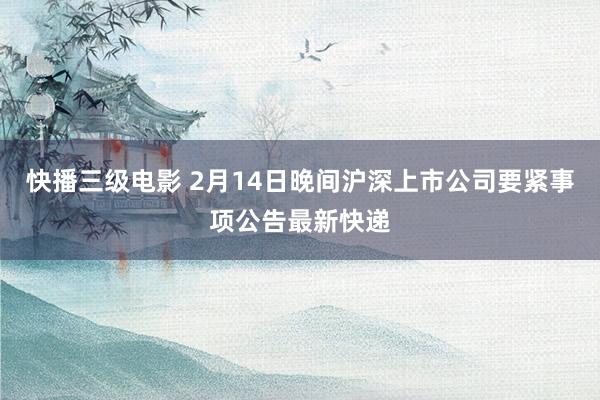 快播三级电影 2月14日晚间沪深上市公司要紧事项公告最新快递