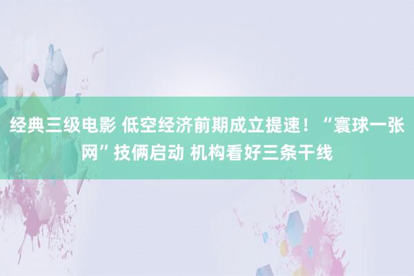 经典三级电影 低空经济前期成立提速！“寰球一张网”技俩启动 机构看好三条干线