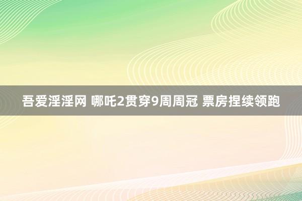 吾爱淫淫网 哪吒2贯穿9周周冠 票房捏续领跑
