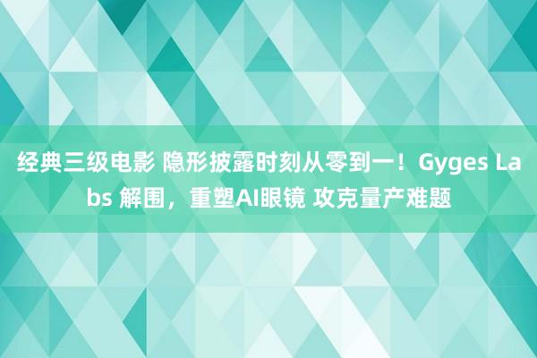 经典三级电影 隐形披露时刻从零到一！Gyges Labs 解围，重塑AI眼镜 攻克量产难题