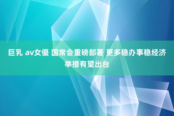 巨乳 av女優 国常会重磅部署 更多稳办事稳经济举措有望出台