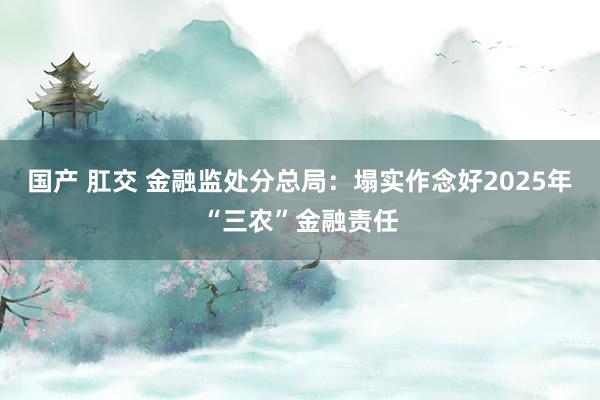 国产 肛交 金融监处分总局：塌实作念好2025年“三农”金融责任