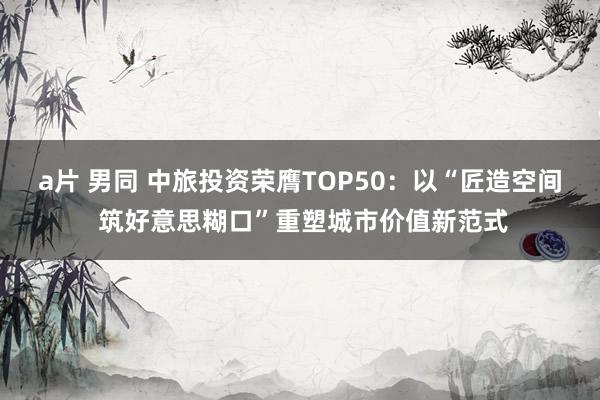a片 男同 中旅投资荣膺TOP50：以“匠造空间 筑好意思糊口”重塑城市价值新范式