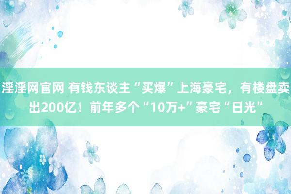 淫淫网官网 有钱东谈主“买爆”上海豪宅，有楼盘卖出200亿！前年多个“10万+”豪宅“日光”