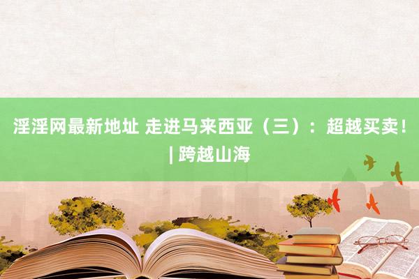 淫淫网最新地址 走进马来西亚（三）：超越买卖！| 跨越山海